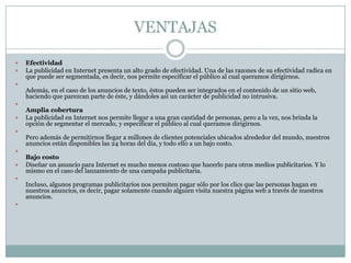VENTAJAS














Efectividad
La publicidad en Internet presenta un alto grado de efectividad. Una de las razones de su efectividad radica en
que puede ser segmentada, es decir, nos permite especificar el público al cual queramos dirigirnos.
Además, en el caso de los anuncios de texto, éstos pueden ser integrados en el contenido de un sitio web,
haciendo que parezcan parte de éste, y dándoles así un carácter de publicidad no intrusiva.
Amplia cobertura
La publicidad en Internet nos permite llegar a una gran cantidad de personas, pero a la vez, nos brinda la
opción de segmentar el mercado, y especificar el público al cual queramos dirigirnos.
Pero además de permitirnos llegar a millones de clientes potenciales ubicados alrededor del mundo, nuestros
anuncios están disponibles las 24 horas del día, y todo ello a un bajo costo.
Bajo costo
Diseñar un anuncio para Internet es mucho menos costoso que hacerlo para otros medios publicitarios. Y lo
mismo en el caso del lanzamiento de una campaña publicitaria.
Incluso, algunos programas publicitarios nos permiten pagar sólo por los clics que las personas hagan en
nuestros anuncios, es decir, pagar solamente cuando alguien visita nuestra página web a través de nuestros
anuncios.

 