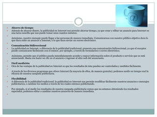 


















Ahorro de tiempo
Además de ahorrar dinero, la publicidad en Internet nos permite ahorrar tiempo, ya que crear y editar un anuncio para Internet es
una tarea sencilla que nos puede tomar unos cuantos minutos.
Asimismo, nuestro mensaje puede llegar a las personas de manera inmediata. Comunicarnos con nuestro público objetivo dura lo
que dura subir un anuncio a Internet, o lo que dura enviar un correo electrónico.
Comunicación bidireccional
La publicidad en Internet, a diferencia de la publicidad tradicional, presenta una comunicación bidireccional, ya que el receptor
puede comunicarse fácilmente con el emisor, por ejemplo, a través de formularios o correo electrónico.
Asimismo, permite que el público pueda inmediatamente acceder a mayor información sobre el producto o servicio que se está
anunciando. Basta con hacer un clic en el anuncio e ingresar al sitio web del anunciante.
Fácil medición
Otra de las ventajas de la publicidad en Internet es que los resultados de ésta pueden ser controlados y medidos fácilmente.
A través de los diversos programas que ofrece Internet (la mayoría de ellos, de manera gratuita), podemos medir en tiempo real la
eficacia de nuestra campaña publicitaria.
Flexibilidad
A diferencia de la publicidad tradicional, la publicidad en Internet nos permite modificar fácilmente nuestros anuncios o mensajes
publicitarios, o cambiar los medios a través de los cuales estemos publicitando.
Por ejemplo, si al medir los resultados de nuestra campaña publicitaria vemos que no estamos obteniendo los resultados
esperados, podemos editar o cambiar nuestros anuncios de manera inmediata.

 