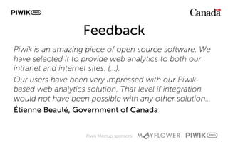 Piwik Meetup sponsors:
Feedback
Piwik is an amazing piece of open source software. We
have selected it to provide web analytics to both our
intranet and internet sites. (...).
Our users have been very impressed with our Piwik-
based web analytics solution. That level if integration
would not have been possible with any other solution…
Étienne Beaulé, Government of Canada
 