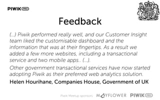 Piwik Meetup sponsors:
Feedback
(…) Piwik performed really well, and our Customer Insight
team liked the customisable dashboard and the
information that was at their ﬁngertips. As a result we
added a few more websites, including a transactional
service and two mobile apps.. (...).
Other government transactional services have now started
adopting Piwik as their preferred web analytics solution.
Helen Hourihane, Companies House, Government of UK
 