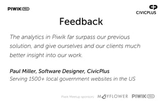 Piwik Meetup sponsors:
Feedback
The analytics in Piwik far surpass our previous
solution, and give ourselves and our clients much
better insight into our work.
Paul Miller, Software Designer, CivicPlus
Serving 1500+ local government websites in the US
 