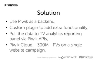 Piwik Meetup sponsors:
Solution
•  Use Piwik as a backend,
•  Custom plugin to add extra functionality,
•  Pull the data to TV analytics reporting
panel via Piwik APIs,
•  Piwik Cloud – 300M+ PVs on a single
website campaign.
 