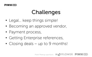 Piwik Meetup sponsors:
Challenges
•  Legal… keep things simple!
•  Becoming an approved vendor,
•  Payment process,
•  Getting Enterprise references,
•  Closing deals – up to 9 months!
 