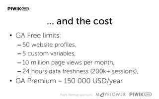 Piwik Meetup sponsors:
… and the cost
•  GA Free limits:
– 50 website proﬁles,
– 5 custom variables,
– 10 million page views per month,
– 24 hours data freshness (200k+ sessions),
•  GA Premium – 150 000 USD/year
 