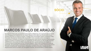 SÓCIO
MARCOS PAULO DE ARAÚJO
Bacharel em Direito pela Universidade Estácio de Sá (UNESA-RJ), tem especialização em Direito
Civil e Processo Civil (UNESA-RJ), em Direito Tributário (PUC-MG) e em Docência do Ensino
Superior (FACITE) e é mestre em Direito Tributário pela Universidade Católica de Brasília (UCB).
Procurador Municipal em Santana (BA) desde 2007. Como consultor jurídico municipal no
Contencioso e Consultivo, já exarou incontáveis pareceres sobre temas inerentes à Administração
Pública municipal. Foi assessor jurídico da Associação dos Municípios do Vale do São Francisco
(AMORVALE), entre janeiro de 2009 e dezembro de 2012, quando participou da criação do
Consórcio Intermunicipal Bacia do Rio Corrente (CIBARC). Atuou como professor em cursos de
graduação, pós-graduação e preparatório para concursos públicos. É ainda coautor do livro Direito
Tributário Constitucional: Temas atuais e relevantes, da Editora Almedina, lançado em 2015.
Regularmente inscrito na Ordem dos Advogados do Brasil, seccionais Bahia e Distrito Federal.
 