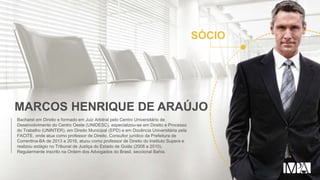 MARCOS HENRIQUE DE ARAÚJO
Bacharel em Direito e formado em Juiz Arbitral pelo Centro Universitário de
Desenvolvimento do Centro Oeste (UNIDESC), especializou-se em Direito e Processo
do Trabalho (UNINTER), em Direito Municipal (EPD) e em Docência Universitária pela
FACITE, onde atua como professor de Direito. Consultor jurídico da Prefeitura de
Correntina-BA de 2013 a 2016, atuou como professor de Direito do Instituto Supera e
realizou estágio no Tribunal de Justiça do Estado de Goiás (2008 a 2010).
Regularmente inscrito na Ordem dos Advogados do Brasil, seccional Bahia.
SÓCIO
 
