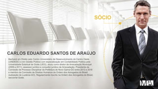 CARLOS EDUARDO SANTOS DE ARAÚJO
Bacharel em Direito pelo Centro Universitário de Desenvolvimento do Centro Oeste
(UNIDESC) e em Gestão Pública com especialização em Contabilidade Pública pela
Universidade Estadual de Goiás (UEG), atuou como diretor de Arrecadação Municipal
(2009 a 2011), assessor jurídico e consultor jurídico de Arrecadação. Presidente da
Comissão de Processo Disciplinar da Prefeitura de Novo Gama-GO entre 2013 e 2016
e membro da Comissão de Direitos Humanos da Ordem dos Advogados do Brasil
(subseção de Luziânia-GO). Regularmente inscrito na Ordem dos Advogados do Brasil,
seccional Goiás.
SÓCIO
 