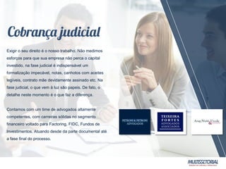 Exigir o seu direito é o nosso trabalho. Não medimos
esforços para que sua empresa não perca o capital
investido, na fase judicial é indispensável um
formalização impecável, notas, canhotos com aceites
legíveis, contrato mãe devidamente assinado etc. Na
fase judicial, o que vem à luz são papeis. De fato, o
detalhe neste momento é o que faz a diferença.
Contamos com um time de advogados altamente
competentes, com carreiras sólidas no segmento
financeiro voltado para Factoring, FIDC, Fundos de
Investimentos. Atuando desde da parte documental até
a fase final do processo.
 