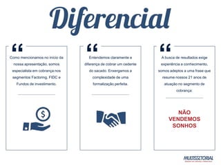 Entendemos claramente a
diferença de cobrar um cedente
do sacado. Enxergamos a
complexidade de uma
formalização perfeita.
Como mencionamos no início da
nossa apresentação, somos
especialista em cobrança nos
segmentos Factoring, FIDC e
Fundos de investimento.
A busca de resultados exige
experiência e conhecimento,
somos adeptos a uma frase que
resume nossos 21 anos de
atuação no segmento de
cobrança:
NÃO
VENDEMOS
SONHOS
“ “ “
 