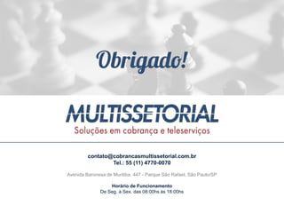 contato@cobrancasmultissetorial.com.br
Tel.: 55 (11) 4770-0070
Avenida Baronesa de Muritiba, 447 - Parque São Rafael, São Paulo/SP
Horário de Funcionamento
De Seg. à Sex. das 08:00hs às 18:00hs
 
