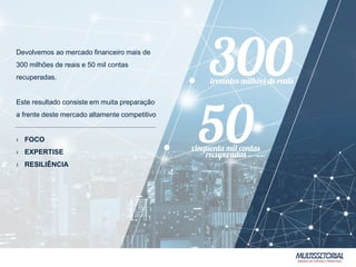 Devolvemos ao mercado financeiro mais de
300 milhões de reais e 50 mil contas
recuperadas.
Este resultado consiste em muita preparação
a frente deste mercado altamente competitivo
› FOCO
› EXPERTISE
› RESILIÊNCIA
 