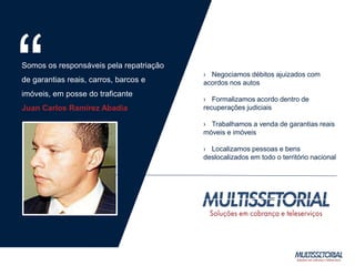 › Negociamos débitos ajuizados com
acordos nos autos
› Formalizamos acordo dentro de
recuperações judiciais
› Trabalhamos a venda de garantias reais
móveis e imóveis
› Localizamos pessoas e bens
deslocalizados em todo o território nacional
Somos os responsáveis pela repatriação
de garantias reais, carros, barcos e
imóveis, em posse do traficante
Juan Carlos Ramírez Abadia
“
 