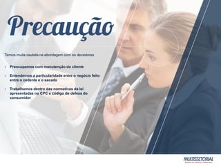 Temos muita cautela na abordagem com os devedores
› Preocupamos com manutenção do cliente
› Entendemos a particularidade entre o negócio feito
entre o cedente e o sacado
› Trabalhamos dentro das normativas da lei
apresentadas no CPC e código de defesa do
consumidor
 
