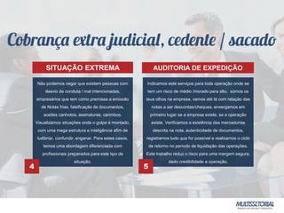 Não podemos negar que existem pessoas com
desvio de conduta / mal intencionadas,
empresários que tem como premissa a emissão
de Notas frias, falsificação de documentos,
aceites canhotos, assinaturas, carimbos.
Visualizamos situações onde o golpe é montado,
com uma mega estrutura e inteligência afim de
ludibriar, confundir, enganar. Para estes casos,
temos uma abordagem diferenciada com
profissionais preparados para este tipo de
situação.
Indicamos este serviços para toda operação onde se
tem um risco de médio /morado para alto, somos os
teus olhos na empresa, vamos até lá com relação das
notas a ser descontas/cheques, enxergamos em
primeiro lugar se a empresa existe, se a operação
existe. Verificamos a existência das mercadorias
descrita na nota, autenticidade de documentos,
registramos tudo que for possível e realizamos o ciclo
de retorno no período de liquidação das operações.
Este trabalho reduz o risco para uma margem segura,
dado credibilidade a operação.
4 5
SITUAÇÃO EXTREMA AUDITORIA DE EXPEDIÇÃO
 