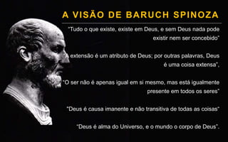 A VISÃO DE BARUCH SPINOZA
“Tudo o que existe, existe em Deus, e sem Deus nada pode
existir nem ser concebido”
“A extensão é um atributo de Deus; por outras palavras, Deus
é uma coisa extensa”,
“O ser não é apenas igual em si mesmo, mas está igualmente
presente em todos os seres”
"Deus é causa imanente e não transitiva de todas as coisas“
“Deus é alma do Universo, e o mundo o corpo de Deus”.
 