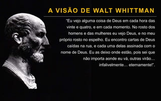 A VISÃO DE WALT WHITTMAN
“Eu vejo alguma coisa de Deus em cada hora das
vinte e quatro, e em cada momento. No rosto dos
homens e das mulheres eu vejo Deus, e no meu
próprio rosto no espelho. Eu encontro cartas de Deus
caídas na rua, e cada uma delas assinada com o
nome de Deus. Eu as deixo onde estão, pois sei que
não importa aonde eu vá, outras virão…
infalivelmente… eternamente!”.
 