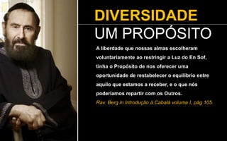 DIVERSIDADE
UM PROPÓSITO
A liberdade que nossas almas escolheram
voluntariamente ao restringir a Luz do En Sof,
tinha o Propósito de nos oferecer uma
oportunidade de restabelecer o equilíbrio entre
aquilo que estamos a receber, e o que nós
poderíamos repartir com os Outros.
Rav. Berg in Introdução à Cabalá volume I, pág 105.
 