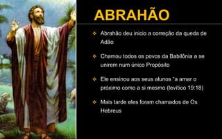 ABRAHÃO
 Abrahão deu inicio a correção da queda de
Adão
 Chamou todos os povos da Babilônia a se
unirem num único Propósito
 Ele ensinou aos seus alunos “a amar o
próximo como a si mesmo (levítico 19:18)
 Mais tarde eles foram chamados de Os
Hebreus
 