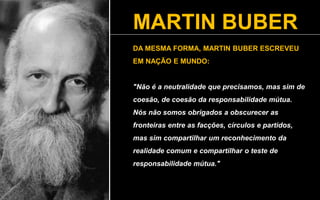 MARTIN BUBER
DA MESMA FORMA, MARTIN BUBER ESCREVEU
EM NAÇÃO E MUNDO:
"Não é a neutralidade que precisamos, mas sim de
coesão, de coesão da responsabilidade mútua.
Nós não somos obrigados a obscurecer as
fronteiras entre as facções, círculos e partidos,
mas sim compartilhar um reconhecimento da
realidade comum e compartilhar o teste de
responsabilidade mútua."
 