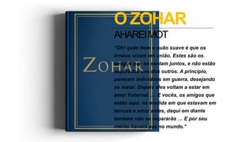 "Oh! quão bom e quão suave é que os
irmãos vivam em união. Estes são os
amigos que se sentam juntos, e não estão
separados uns dos outros. A princípio,
parecem indivíduos em guerra, desejando
se matar. Depois eles voltam a estar em
amor fraternal. … E vocês, os amigos que
estão aqui, na medida em que estavam em
ternura e amor antes, daqui em diante
também não se separarão … E por seu
mérito haverá paz no mundo."
O ZOHAR
AHAREIMOT
 
