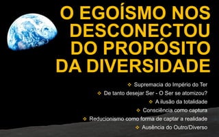 CAUSA
O EGOÍSMO NOS
DESCONECTOU
DO PROPÓSITO
DA DIVERSIDADE
 Supremacia do Império do Ter
 De tanto desejar Ser - O Ser se atomizou?
 A ilusão da totalidade
 Consciência como captura
 Reducionismo como forma de captar a realidade
 Ausência do Outro/Diverso
 