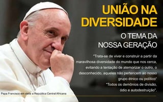 UNIÃO NA
DIVERSIDADE
"Trata-se de viver e construir a partir da
maravilhosa diversidade do mundo que nos cerca,
evitando a tentação de atemorizar o outro, o
desconhecido, aqueles não pertencem ao nosso
grupo étnico ou político“
"Todos os demônios de divisão,
ódio e autodestruição".
Papa Francisco em visita a Republica Central Africana
O TEMADA
NOSSAGERAÇÃO
 