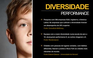 DIVERSIDADE
PERFORMANCE
 Pesquisa com 366 empresas EUA, Inglaterra, e América
Latina: As empresas que cultivam a diversidade tiveram
um desempenho de 35% superior.
Fonte: Consultoria McKinsey
 Equipes com a maior diversidade numa escala de zero a
10, alcançaram performance 9, as outras chegaram a 6.
Fonte: Revista época
 Cidades com pessoas de lugares variados, com hábitos
diferentes, fizeram Londres e Nova York as cidades mais
vibrantes do mundo.
Fonte Edward Glaeser - Universidade de Harvard
 