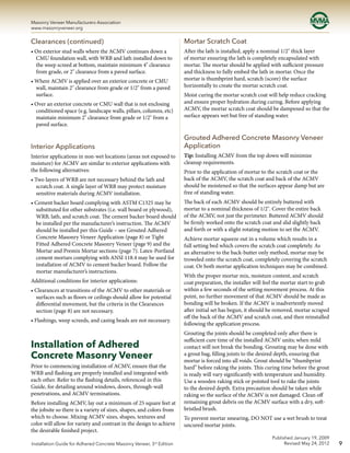 9
Masonry Veneer Manufacturers Association
www.masonryveneer.org
Published January 19, 2009
Revised May 24, 2012Installation Guide for Adhered Concrete Masonry Veneer, 3rd
Edition
Clearances (continued)
• On exterior stud walls where the ACMV continues down a
CMU foundation wall, with WRB and lath installed down to
the weep screed at bottom, maintain minimum 4" clearance
from grade, or 2" clearance from a paved surface.
• Where ACMV is applied over an exterior concrete or CMU
wall, maintain 2" clearance from grade or 1/2" from a paved
surface.
• Over an exterior concrete or CMU wall that is not enclosing
conditioned space (e.g. landscape walls, pillars, columns, etc)
maintain minimum 2" clearance from grade or 1/2" from a
paved surface.
Interior Applications
Interior applications in non-wet locations (areas not exposed to
moisture) for ACMV are similar to exterior applications with
the following alternatives:
• Two layers of WRB are not necessary behind the lath and
scratch coat. A single layer of WRB may protect moisture
sensitive materials during ACMV installation.
• Cement backer board complying with ASTM C1325 may be
substituted for other substrates (i.e. wall board or plywood),
WRB, lath, and scratch coat. The cement backer board should
be installed per the manufacturer’s instruction. The ACMV
should be installed per this Guide – see Grouted Adhered
Concrete Masonry Veneer Application (page 8) or Tight
Fitted Adhered Concrete Masonry Veneer (page 9) and the
Mortar and Premix Mortar sections (page 7). Latex-Portland
cement mortars complying with ANSI 118.4 may be used for
installation of ACMV to cement backer board. Follow the
mortar manufacturer’s instructions.
Additional conditions for interior applications:
• Clearances at transitions of the ACMV to other materials or
surfaces such as floors or ceilings should allow for potential
differential movement, but the criteria in the Clearances
section (page 8) are not necessary.
• Flashings, weep screeds, and casing beads are not necessary.
Installation of Adhered
Concrete Masonry Veneer
Prior to commencing installation of ACMV, ensure that the
WRB and flashing are properly installed and integrated with
each other. Refer to the flashing details, referenced in this
Guide, for detailing around windows, doors, through-wall
penetrations, and ACMV terminations.
Before installing ACMV, lay out a minimum of 25 square feet at
the jobsite so there is a variety of sizes, shapes, and colors from
which to choose. Mixing ACMV sizes, shapes, textures and
color will allow for variety and contrast in the design to achieve
the desirable finished project.
Mortar Scratch Coat
After the lath is installed, apply a nominal 1/2" thick layer
of mortar ensuring the lath is completely encapsulated with
mortar. The mortar should be applied with sufficient pressure
and thickness to fully embed the lath in mortar. Once the
mortar is thumbprint hard, scratch (score) the surface
horizontally to create the mortar scratch coat.
Moist curing the mortar scratch coat will help reduce cracking
and ensure proper hydration during curing. Before applying
ACMV, the mortar scratch coat should be dampened so that the
surface appears wet but free of standing water.
Grouted Adhered Concrete Masonry Veneer
Application
Tip: Installing ACMV from the top down will minimize
cleanup requirements.
Prior to the application of mortar to the scratch coat or the
back of the ACMV, the scratch coat and back of the ACMV
should be moistened so that the surfaces appear damp but are
free of standing water.
The back of each ACMV should be entirely buttered with
mortar to a nominal thickness of 1/2". Cover the entire back
of the ACMV, not just the perimeter. Buttered ACMV should
be firmly worked onto the scratch coat and slid slightly back
and forth or with a slight rotating motion to set the ACMV.
Achieve mortar squeeze out in a volume which results in a
full setting bed which covers the scratch coat completely. As
an alternative to the back-butter only method, mortar may be
troweled onto the scratch coat, completely covering the scratch
coat. Or both mortar application techniques may be combined.
With the proper mortar mix, moisture content, and scratch
coat preparation, the installer will feel the mortar start to grab
within a few seconds of the setting movement process. At this
point, no further movement of that ACMV should be made as
bonding will be broken. If the ACMV is inadvertently moved
after initial set has begun, it should be removed, mortar scraped
off the back of the ACMV and scratch coat, and then reinstalled
following the application process.
Grouting the joints should be completed only after there is
sufficient cure time of the installed ACMV units; when mild
contact will not break the bonding. Grouting may be done with
a grout bag, filling joints to the desired depth, ensuring that
mortar is forced into all voids. Grout should be “thumbprint
hard” before raking the joints. This curing time before the grout
is ready will vary significantly with temperature and humidity.
Use a wooden raking stick or pointed tool to rake the joints
to the desired depth. Extra precaution should be taken while
raking so the surface of the ACMV is not damaged. Clean off
remaining grout debris on the ACMV surface with a dry, soft-
bristled brush.
To prevent mortar smearing, DO NOT use a wet brush to treat
uncured mortar joints.
 