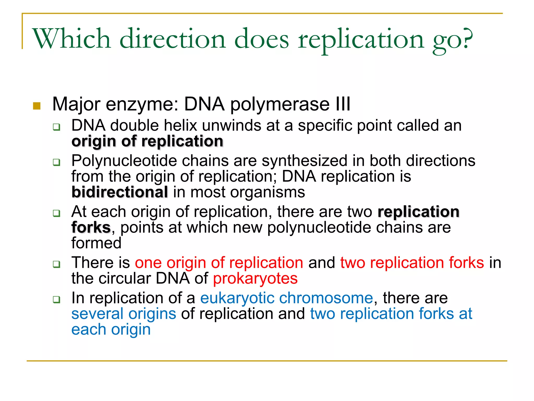 Which direction does replication go?

   Major enzyme: DNA polymerase III
       DNA double helix unwinds at a specific point called an
        origin of replication
       Polynucleotide chains are synthesized in both directions
        from the origin of replication; DNA replication is
        bidirectional in most organisms
       At each origin of replication, there are two replication
        forks, points at which new polynucleotide chains are
        formed
       There is one origin of replication and two replication forks in
        the circular DNA of prokaryotes
       In replication of a eukaryotic chromosome, there are
        several origins of replication and two replication forks at
        each origin
 