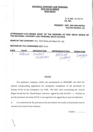 NATTONAI. COI4PANY LAW TRIEI'NAL
NEW DELHI BENCH
NEW OELHI
c. P:.NO. 16/120/16
cA. NO.
PRESENT: SMT. tNA MALHOTRA
Hon'ble Member (J).
AT.TEdDANCE.CUM-ORDER SHEET OF THE HEARING OF NEW DELHI BENCH OF
THE NATIONALCOMPANY I.AW TRIBUNALON 07.10.2016
NAME OF THE COMPANYT M/s. f4VM t,t€ta and A oys p!t, Ltd.
SECTION OF THE COMPANIES ACT:6214
s.No. NAME DESIGNATTON REPRESENTATION SIGNATURE
l
1lfit tt fr (n vttn /
=t RtinR I
Al,f lita':r
Ltnflj
lJ qrr.g-A
ORDER
Thc petitioner company, which ms incorporat.d on 29.05.2007, h$ 6led the
pfe*nt com!.unding applicarion lor incomtler€ coml'liance of rhe provisions of
Section 217(4) of the Comtanies Act, 1956. Th€ Roc while i.mtinizing rh€ An.ual
R€?ot lbund thal the Boa.d Repon hdd been ligned bI onl), one Dir. !, whereas, as
p€r th€ pronsion ofsectio.217(4) ir was requircd ro be signed bI ar leas Mo direcroF.
2. Iin submitted by the petjtio!€Brhar thed€lault wasrotally unintentio.al and on
account ot an inadvenent o6ission.
 