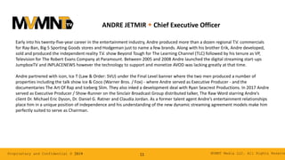 MVMNT Media LLC. All Rights ReserveProprietary and Confidential © 2019 11
ANDRE JETMIR w Chief Executive Officer
Early into his twenty-five-year career in the entertainment industry, Andre produced more than a dozen regional T.V. commercials
for Ray-Ban, Big 5 Sporting Goods stores and Hodgeman just to name a few brands. Along with his brother Erik, Andre developed,
sold and produced the independent reality T.V. show Beyond Tough for The Learning Channel (TLC) followed by his tenure as VP,
Television for The Robert Evans Company at Paramount. Between 2005 and 2008 Andre launched the digital streaming start-ups
JumpboxTV and iNPLACENEWS however the technology to support and monetize AVOD was lacking greatly at that time.
Andre partnered with icon, Ice T (Law & Order: SVU) under the Final Level banner where the two men produced a number of
properties including the talk show Ice & Coco (Warner Bros. / Fox) - where Andre served as Executive Producer - and the
documentaries The Art Of Rap and Iceberg Slim. They also inked a development deal with Ryan Seacrest Productions. In 2017 Andre
served as Executive Producer / Show-Runner on the Sinclair Broadcast Group distributed talker, The Raw Word starring Andre’s
client Dr. Michael Eric Dyson, Dr. Daniel G. Ratner and Claudia Jordan. As a former talent agent Andre’s entertainment relationships
place him in a unique position of independence and his understanding of the new dynamic streaming agreement models make him
perfectly suited to serve as Chairman.
 