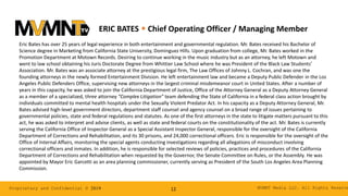 MVMNT Media LLC. All Rights ReserveProprietary and Confidential © 2019 12
ERIC BATES w Chief Operating Officer / Managing Member
Eric Bates has over 25 years of legal experience in both entertainment and governmental regulation. Mr. Bates received his Bachelor of
Science degree in Marketing from California State University, Dominguez Hills. Upon graduation from college, Mr. Bates worked in the
Promotion Department at Motown Records. Desiring to continue working in the music industry but as an attorney, he left Motown and
went to law school obtaining his Juris Doctorate Degree from Whittier Law School where he was President of the Black Law Students’
Association. Mr. Bates was an associate attorney at the prestigious legal firm, The Law Offices of Johnny L. Cochran, and was one the
founding attorneys in the newly formed Entertainment Division. He left entertainment law and became a Deputy Public Defender in the Los
Angeles Public Defenders Office, supervising new attorneys in the largest criminal misdemeanor court in United States. After a number of
years in this capacity, he was asked to join the California Department of Justice, Office of the Attorney General as a Deputy Attorney General
as a member of a specialized, three attorney “Complex Litigation” team defending the State of California in a federal class action brought by
individuals committed to mental health hospitals under the Sexually Violent Predator Act. In his capacity as a Deputy Attorney General, Mr.
Bates advised high-level government directors, department staff counsel and agency counsel on a broad range of issues pertaining to
governmental policies, state and federal regulations and statutes. As one of the first attorneys in the state to litigate matters pursuant to this
act, he was asked to interpret and advise clients, as well as state and federal courts on the constitutionality of the act. Mr. Bates is currently
serving the California Office of Inspector General as a Special Assistant Inspector General, responsible for the oversight of the California
Department of Corrections and Rehabilitation, and its 30 prisons, and 24,000 correctional officers. Eric is responsible for the oversight of the
Office of Internal Affairs, monitoring the special agents conducting investigations regarding all allegations of misconduct involving
correctional officers and inmates. In addition, he is responsible for selected reviews of policies, practices and procedures of the California
Department of Corrections and Rehabilitation when requested by the Governor, the Senate Committee on Rules, or the Assembly. He was
appointed by Mayor Eric Garcetti as an area planning commissioner, currently serving as President of the South Los Angeles Area Planning
Commission.
 