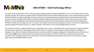 MVMNT Media LLC. All Rights ReserveProprietary and Confidential © 2019 13
ERIK JETMIR w Chief Technology Officer
As a direct result of the attack of 9⁄11, Erik was moved to get personally involved and decided to serve in the military of his country.
Erik left a thriving TV production company that he and his brother formed, joined the Navy Reserves, and currently holds the rank of
Chief Petty Officer as a Navy Cryptologic Technician Technical. He worked extensively domestically and internationally with Cyber
security and have a background of video-on-demand systems that goes back several decades. On the civilian side, he was a Senior
Research Scientist developing Unmanned Aerial Vehicles (UAV) and Unmanned Aerial Systems (UAS) solutions for the Department
of Defense, before announcing his run for U.S. Senate. Erik’s cyber security, technical and policy research in this area is credited with
achieving significant advances for the U.S. efforts oversees and at home in the continued fight against terrorism.
Erik earned his bachelor’s degree (with honors) in Psychology with a minor in Sociology while on active duty from American Military
University with a specialty in: Psychology of War and Terrorism. He earned a master’s degree in Military Studies / Intelligence
Operations from American Military University while on active duty. With the repeated urging of his leadership and mentors while on
active duty at NSA, he pursued his passion for public policy by working on his PhD in Public Policy / Homeland Security and is
currently a PhD candidate working on his dissertation. Erik also attended Harvard Extension school while on active duty, studying
Cyber Security and Middle Eastern studies.
 