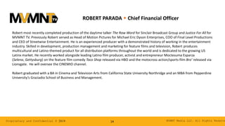 MVMNT Media LLC. All Rights ReserveProprietary and Confidential © 2019 14
ROBERT PARADA w Chief Financial Officer
Robert most recently completed production of the daytime talker The Raw Word for Sinclair Broadcast Group and Justice For All for
MVMNT TV. Previously Robert served as Head of Motion Pictures for Michael Eric Dyson Enterprises, COO of Final Level Productions
and CEO of Streetwise Entertainment. He is an experienced producer with a demonstrated history of working in the entertainment
industry. Skilled in development, production management and marketing for feature films and television, Robert produces
multicultural and Latino-themed product for all distribution platforms throughout the world and is dedicated to the growing US
Latinx market. He recently worked alongside leading Latino film producer, activist and entrepreneur Moctesuma Esparza
(Selena, Gettysburg) on the feature film comedy Taco Shop released via HBO and the motocross action/sports film Bro’ released via
Lionsgate. He will oversee the CINEMIO channel.
Robert graduated with a BA in Cinema and Television Arts from California State University Northridge and an MBA from Pepperdine
University’s Graziadio School of Business and Management.
 