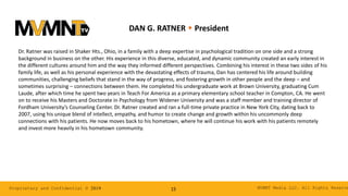 MVMNT Media LLC. All Rights ReserveProprietary and Confidential © 2019 15
DAN G. RATNER w President
Dr. Ratner was raised in Shaker Hts., Ohio, in a family with a deep expertise in psychological tradition on one side and a strong
background in business on the other. His experience in this diverse, educated, and dynamic community created an early interest in
the different cultures around him and the way they informed different perspectives. Combining his interest in these two sides of his
family life, as well as his personal experience with the devastating effects of trauma, Dan has centered his life around building
communities, challenging beliefs that stand in the way of progress, and fostering growth in other people and the deep – and
sometimes surprising – connections between them. He completed his undergraduate work at Brown University, graduating Cum
Laude, after which time he spent two years in Teach For America as a primary elementary school teacher in Compton, CA. He went
on to receive his Masters and Doctorate in Psychology from Widener University and was a staff member and training director of
Fordham University’s Counseling Center. Dr. Ratner created and ran a full-time private practice in New York City, dating back to
2007, using his unique blend of intellect, empathy, and humor to create change and growth within his uncommonly deep
connections with his patients. He now moves back to his hometown, where he will continue his work with his patients remotely
and invest more heavily in his hometown community.
 