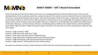 MVMNT Media LLC. All Rights ReserveProprietary and Confidential © 2019 16
NANCY VADEN w SVP / Head of Unscripted
8 time Emmy Award winner, Nancy Vaden has 16+ years as a managing production professional with a proven track record for
leading all phases of pre-production, production, and post-production. She remains current on industry trends and media formats.
Nancy has an exacting eye for detail and can pivot / shift priorities quickly in a fluid environment. In the past Ms. Vaden held roles
as; Contestant Producer To Tell the Truth for ABC Freemantle, Sr. Show Producer for an Untitled NBC Pilot, Segment Producer Dr. Oz
(Fox) as well as a Senior Producer Steve Harvey (NBC). Nancy was a Producer on The Rachael Ray Show (CBS), Story/Field Producer
on Pat Croce: Moving In, Live Show Producer Producer, The Morning Show w/ Mike & Juliet, Design Producer, Extreme Makeover:
Home Edition “After the Storms” (ABC) and Producer Fight For Fame (E!). Her extensive court room show producer credits are long
and includes;
Producer, “Judge Joe Brown” (CBS)
Producer, “Swift Justice with Jackie Glass” (CBS)
Producer, “Swift Justice with Nancy Grace” (CBS/Paramount)
Producer, “Judge Maria Lopez” (130 Eps) (Sony Pictures Television/Tribune)
Producer, “Judge David Young”, Pilot (15 Eps) (Sony Pictures Television)
Producer, “Judge Hatchett” (130 Eps) (Sony Pictures Television/Fox)
Ms. Vaden has a Bachelor of Science, Radio, Television, and Film from the University of Texas at Austin, College of Communication
 