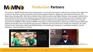 MVMNT Media LLC. All Rights ReserveProprietary and Confidential © 2019 17
Production Partners
The partners in MVMNT Media have closed multiple deals in many formats from books to radio & music to feature films, digital and
of course in the television sector; Discovery Communications, Warner Brothers / Telepictures, Ryan Seacrest Productions, The
Robert Evans Company, HBO, NBC, Warner Brothers Music, Wilshire Studios, Shed Media, Motown, Sony, Lionsgate, Endemol-Shine,
Universal Pictures, Miramax, Sinclair Broadcast Group and Icebox 2.0 are just a few. These companies and other reputable studios
and production entities produce the bulk of MVMNT TV’s original scripted and unscripted titles with the exception for news and
specials like The MVMNT TV Music Awards. MVMNT TV focuses on content development, advertising, ancillary revenues (APPS) and
program sponsorships. Each co-production deal structure is different, and some shows have a foreign sale component. The studio
may opt to sell / clear foreign markets with MVMNT Media, LLC controlling and owning (or co-owning) the properties. We sell
advertising… they will produce our content.
Ice & Coco
Warner Media / Fox
Taco Shop
Sony Pictures
 