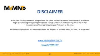 MVMNT Media LLC. All Rights ReserveProprietary and Confidential © 2019 18
DISCLAIMER
At the time this document was being written, the talent and entities named herein were all at different
stages of “talks” regarding their participation. Though some deals were actually closed we do NOT
represent any of their participation past “interest” at this time.
All intellectual properties (IP) mentioned herein are property of MVMNT Media, LLC and / or its partners.
www.MVMNTMEDIA.TV
www.MVMNT.TV
 
