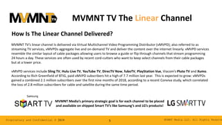 MVMNT Media LLC. All Rights ReserveProprietary and Confidential © 2019 5
MVMNT TV’s linear channel Is delivered via Virtual Multichannel Video Programming Distributor (vMVPD); also referred to as
streaming TV services, vMVPDs aggregate live and on-demand TV and deliver the content over the internet linearly. vMVPD services
resemble the similar layout of cable packages allowing users to browse a guide or flip through channels that stream programming
24 hours a day. These services are often used by recent cord-cutters who want to keep select channels from their cable packages
but at a lower price.
vMVPD services include Sling TV, Hulu Live TV, YouTube TV, DirecTV Now, fuboTV, PlayStation Vue, Viacom’s Pluto TV and Xumo.
According to Rich Greenfield of BTIG, paid vMVPD subscribers hit a high of 7.7 million last year. This is expected to grow: vMVPDs
gained a combined 2.1 million subscribers over the first nine months of 2018, according to a recent Conviva study, which correlated
the loss of 2.8 million subscribers for cable and satellite during the same time period.
How Is The Linear Channel Delivered?
MVMNT Media’s primary strategic goal is for each channel to be placed
and available on shipped Smart TV’s like Samsung’s and LG’s products!
MVMNT TV The Linear Channel
 