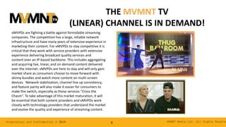 MVMNT Media LLC. All Rights ReserveProprietary and Confidential © 2019 6
THE MVMNT TV
(LINEAR) CHANNEL IS IN DEMAND!
vMVPDs are fighting a battle against formidable streaming
companies. The competition has a large, reliable network
infrastructure and have many years of extensive experience in
marketing their content. For vMVPDs to stay competitive it is
critical that they work with service providers with extensive
experience delivering broadcast quality services and
content over an IP-based backbone. This includes aggregating
and acquiring live, linear, and on-demand content delivered
over the Internet. vMVPDs are here to stay and will only gain
market share as consumers choose to move forward with
skinny bundles and watch more content on multi-screen
devices. Network stabilization, channel line up consistency,
and feature parity will also make it easier for consumers to
make the switch, especially as these services “Cross the
Chasm”. To take advantage of this market maturation, it will
be essential that both content providers and vMVPDs work
closely with technology providers that understand the market
and evolve the quality and experience of streaming content.
 