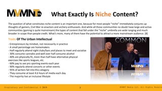 MVMNT Media LLC. All Rights ReserveProprietary and Confidential © 2019 7
What Exactly Is Niche Content?
The question of what constitutes niche content is an important one, because for most people “niche” immediately conjures up
thoughts of gamers, Civil War re-enactors and archery enthusiasts. And while all those communities no doubt have large and active
communities (gaming is quite mainstream) the types of content that fall under the “niche” umbrella are wide ranging and much
broader in scope than people credit. What’s more, many of them have the potential to attract a more mainstream audience. [8]
- Entrepreneurs by mindset, not necessarily in practice
- A small percentage are homemakers
- Half regularly attend night clubs/bars and places to meet and socialize
- 30% consume cannabis and well over half consume alcohol
- 40% are physically fit, more than half have alternative physical
exercises like sports leagues, etc.
- 60% pay to see pro sporting events each year
- 90% regularly attend concerts or other events
- 95% of writers fall into this category
- They consume at least 4.6 hours of media each day.
- The majority live an inclusive lifestyle
Traits Of The Urban Intellectual
 