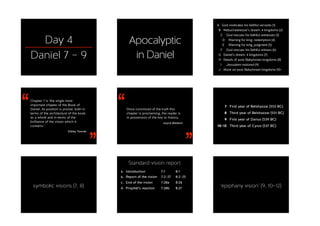 Day 4
Daniel 7 – 9
Apocalyptic 
in Daniel
A God vindicates his faithful servants (1)
B Nebuchadnezzar’s dream: 4 kingdoms (2)
C God rescues his faithful witnesses (3)
D Warning for king; redemption (4)
E Warning for king; judgment (5)
F God rescues his faithful witness (6)
G Daniel’s dream: 4 kingdoms (7)
H Details of post-Babylonian kingdoms (8)
I Jerusalem restored (9)
J More on post-Babylonian kingdoms (10–
‘‘
’’
Chapter 7 is ‘the single most
important chapter of the Book of
Daniel. Its position is pivotal, both in
terms of the architecture of the book
as a whole and in terms of the
brilliance of the vision which it
contains.’
Sibley Towner
‘‘
’’
Once convinced of the truth this
chapter is proclaiming, the reader is
in possession of the key to history.
Joyce Baldwin
7 First year of Belshazzar (553 BC)
8 Third year of Belshazzar (551 BC)
9 First year of Darius (539 BC)
10–12 Third year of Cyrus (537 BC)
symbolic visions (7, 8)
Standard vision report
a. Introduction
b. Report of the vision
c. End of the vision
d. Prophet’s reaction 
7:1
7:2–27
7:28a
7:28b 
8:1
8:2–25
8:26
8:27
‘epiphany vision’ (9, 10–12)
 