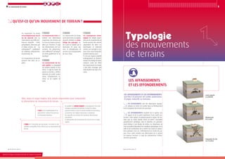 4
Ministère de l’Écologie, du Développement durable, des Transports et du Logement
5Les mouvements de terrain
Les affaissements sont des dépressions topogra-
phiques en forme de cuvette dues au fléchissement
lent et progressif des terrains de couverture.
Les effondrements résultent de la rupture des
appuis ou de la partie supérieure d’une cavité sou-
terraine. Cette rupture se propage jusqu’en surface de ma-
nière plus ou moins brutale créant un fontis*, excavation
grossièrement cylindrique, dont le diamètre est générale-
ment inférieur à une dizaine de mètres. Les dimensions de
cette excavation dépendent des conditions géologiques, de la
taille et de la profondeur de la cavité et du mode de rupture.
Dans quelques rares cas, l’effondrement en chaîne des ap-
puis d’une cavité entraîne une déformation de la surface
sur plusieurs hectares. Il s’agit des phénomènes d’effon-
drement généralisé.
des mouvements
de terrains
Les affaissements
et les effondrements
*
Voir glossaire page 26
*
Voir glossaire page 26
Qu’est-ce qu’un mouvement de terrain ?
Aléa, enjeu et risque majeur, trois notions importantes pour comprendre
le phénomène de mouvement de terrain.
On qualifie de risque majeur la conséquence d’un aléa
d’origine naturelle ou humaine et dont les effets
peuvent mettre en jeu un grand nombre de personnes,
occasionner des dégâts importants et dépasser
les capacités de réaction des instances directement
concernées.
Le phénomène de mouvement de terrain est un risque
majeur.
L’enjeu est l’ensemble des personnes, des biens et des
activités susceptible d’être affecté par un mouvement de
terrain.
L’aléa est la manifestation d’un
phénomène naturel d’occurrence
et d’intensité données.
Un mouvement de terrain
est undéplacement,dusol
ou du sous-sol, plus ou
moins brutal,sous l’effet d’in-
fluences naturelles – fortes
précipitations, alternance gel
et dégel, érosion, etc. – ou
anthropiques* – exploitation
de matériaux, déboisement,
terrassement, etc.
Les mouvements de terrain
peuvent être lents ou ra-
pides.
Les mouvements lents en-
traînent une déformation
progressive des terrains qui
ne sont pas toujours percep-
tibles par l’homme. Il s’agit
des affaissements, des tas-
sements, des glissements,
de la solifluxion*, du fluage*,
du retrait-gonflement et du
fauchage*.
Les mouvements de ter-
rain rapides se propagent
de manière brutale et sou-
daine : il s'agit de chutes de
pierres ou de blocs, d'effon-
drements de cavités souter-
raines, d'éboulements ro-
cheux ou de coulées de
boue.
Les mouvements de terrain,
qu’ils soient lents ou rapides,
peuvent entraîner un remo-
delage des paysages. Ce-
lui-ci peut se traduire par la
destruction de zones boi-
sées, la déstabilisation de
versants ou la réorganisation
de cours d’eau.
Les conséquences écono-
miques des dégâts engen-
drés par les mouvements de
terrain peuvent être directes
(réparations des biens en-
dommagés) et indirectes
comme par exemple la cou-
pure d’une route fréquentée
pendant plusieurs jours.
Il n’est pas toujours possible
techniquement ou financiè-
rement de protéger les biens
existants contre les effets
des mouvements de terrain.
Il faut alors envisager une
délocalisation des biens me-
nacés.
Les affaissements et les effondrements
sont liés à la présence de cavités souterraines
d’origine naturelle ou humaine.
Effondrement
de la cavité
Cavité naturelle
ou artificielle
Propagation du vide
vers la surface
Ministère de l’Écologie, du Développement durable, des Transports et du Logement
 
