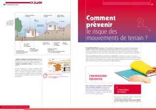 16
Ministère de l’Écologie, du Développement durable, des Transports et du Logement
17Les mouvements de terrain
le risque des
mouvements de terrain ?
La prévention regroupe l’ensemble des dispositions à mettre en œuvre pour
réduire l’impact d’un phénomène naturel prévisible sur les personnes et les biens.
Si l’État et les communes ont des responsabilités dans le domaine de la protection et de la prévention, les particuliers
doivent également être des acteurs pour contribuer efficacement à leur protection et diminuer leur propre vulnérabilité.
Il est primordial que chacun connaisse au préalable les phénomènes auxquels il est exposé, en
s’informant sur leur description, l’événement possible et les dommages potentiels. Les particuliers peuvent ou doivent,
selon les réglementations, adopter les mesures constructives particulières (techniques de protection) et respecter des
règles d’urbanisme (comme le plan de prévention des risques prévisibles).
Tout citoyen est en droit d’être informé
sur les risques majeurs auxquels il est
soumis sur ses lieux de vie, de travail, de
loisirs et sur les mesures de sauvegarde qui le
concernent (loi du 22 juillet 1987 reprise dans l’article
L 125.2 du code de l’environnement).
L’information
préventive
• maîtriser et éloigner des rejets d’eau dans le sol (eaux
pluviales et eaux usées) pour réduire les variations et les
concentrations d’eau et donc l’intensité du phénomène ;
• éloigner les plantations d’arbres et d’arbustes des bâ-
timents.
Pour les propriétaires de maisons individuelles déjà
construites, il est possible de limiter les effets de ce phéno-
mène en contrôlant par élagage la végétation à proximité
du bâti, en créant un dispositif s’opposant à l’évaporation
autour du bâti ou en éloignant les rejets d’eau dans le sol
des bâtiments.
Retrouvez toutes les informations
- - - - - -
sur l’aléa retrait-gonflement des sols argileux sur le site
internet : www.argiles.fr
Les mesures
préventives pour
réduire les effets du
retrait-gonflement
sur les constructions.
L’information
du citoyen
Deux documents d’information existent et peuvent être
consultés dans les communes à risque :
• le dossier départemental des risques majeurs (DDRM) :
établi sous l’autorité du préfet, il recense à l’échelle d’un
Joints souples
au niveau
des canalisations
Vide sanitaire
(ou radier généralisé
ou sous-sol total)
Profondeurs minimales
des fondations :
• 0,80 m en zone moyennement exposée
• 1,20 m en zone très exposée
Géomembrane
(largeur  1,50 m)
Homogénéité
d’ancrage
des fondations
Dispositif
de drainage
 2,20 m
Raccordement au
réseau collectif
Joint
de rupture
Évacuation des eaux
de toiture
Caniveau
Trottoir étanche
(largeur 1,50 m)
Chainages horizontaux
et verticaux
Distance supérieure
à la hauteur de l’arbre adulte
ou écran anti-racines
Ministère de l’Écologie, du Développement durable, des Transports et du Logement
 