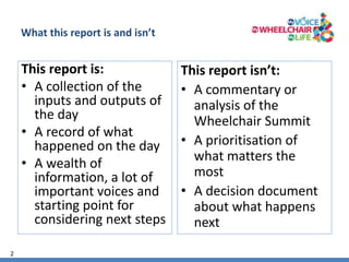 2 
What this report is and isn’t 
This report is: 
• A collection of the 
inputs and outputs of 
the day 
• A record of what 
happened on the day 
• A wealth of 
information, a lot of 
important voices and 
starting point for 
considering next steps 
This report isn’t: 
• A commentary or 
analysis of the 
Wheelchair Summit 
• A prioritisation of 
what matters the 
most 
• A decision document 
about what happens 
next 
 
