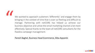 We wanted to approach customers ‘differently’ and engage them by
bringing in the context of time that is ever so fleeting and difficult to
manage. Partnering with netCORE has helped us achieve our
business objective and utilize the email marketing channel a lot more
effectively. Special thanks to the team of netCORE consultants for the
flawless campaign management.
Paresh Baghel, Business Head Ecommerce, Biba Apparels
“
 