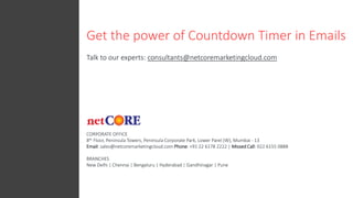 Get the power of Countdown Timer in Emails
Talk to our experts: consultants@netcoremarketingcloud.com
CORPORATE OFFICE
8th Floor, Peninsula Towers, Peninsula Corporate Park, Lower Parel (W), Mumbai - 13
Email: sales@netcoremarketingcloud.com Phone: +91 22 6178 2222 | Missed Call: 022 6155 0888
BRANCHES
New Delhi | Chennai | Bengaluru | Hyderabad | Gandhinagar | Pune
 