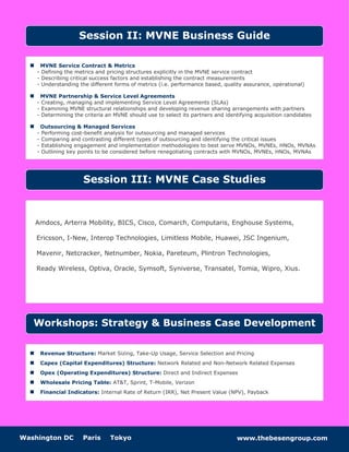 Washington DC Paris Tokyo www.thebesengroup.com
 MVNE Service Contract & Metrics
- Defining the metrics and pricing structures explicitly in the MVNE service contract
- Describing critical success factors and establishing the contract measurements
- Understanding the different forms of metrics (i.e. performance based, quality assurance, operational)
 MVNE Partnership & Service Level Agreements
- Creating, managing and implementing Service Level Agreements (SLAs)
- Examining MVNE structural relationships and developing revenue sharing arrangements with partners
- Determining the criteria an MVNE should use to select its partners and identifying acquisition candidates
 Outsourcing & Managed Services
- Performing cost-benefit analysis for outsourcing and managed services
- Comparing and contrasting different types of outsourcing and identifying the critical issues
- Establishing engagement and implementation methodologies to best serve MVNOs, MVNEs, HNOs, MVNAs
- Outlining key points to be considered before renegotiating contracts with MVNOs, MVNEs, HNOs, MVNAs
 Revenue Structure: Market Sizing, Take-Up Usage, Service Selection and Pricing
 Capex (Capital Expenditures) Structure: Network Related and Non-Network Related Expenses
 Opex (Operating Expenditures) Structure: Direct and Indirect Expenses
 Wholesale Pricing Table: AT&T, Sprint, T-Mobile, Verizon
 Financial Indicators: Internal Rate of Return (IRR), Net Present Value (NPV), Payback
Session II: MVNE Business Guide
Amdocs, Arterra Mobility, BICS, Cisco, Comarch, Computaris, Enghouse Systems,
Ericsson, I-New, Interop Technologies, Limitless Mobile, Huawei, JSC Ingenium,
Mavenir, Netcracker, Netnumber, Nokia, Pareteum, Plintron Technologies,
Ready Wireless, Optiva, Oracle, Symsoft, Syniverse, Transatel, Tomia, Wipro, Xius.
Workshops: Strategy & Business Case Development
Session III: MVNE Case Studies
 