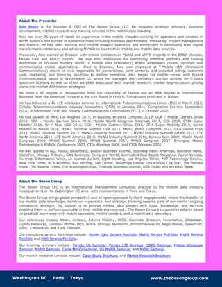 Washington DC Paris Tokyo www.thebesengroup.com
About The Presenter
Alex Besen is the Founder & CEO of The Besen Group LLC. He provides strategic advisory, business
development, market research and training services in the mobile data industry.
Alex has over 26 years of hands-on experience in the mobile industry working for operators and vendors in
North America and Europe in numerous roles including business development, marketing, project management
and finance. He has been working with mobile network operators and enterprises in developing their digital
transformation strategies and advising MVNOs to launch their mobile and mobile data services.
Previously, Alex worked at Ericsson with mobile operators on MVNO and UMTS projects in the EMEA (Europe,
Middle East and Africa) region. He was also responsible for identifying potential partners and hosting
workshops at Ericsson Mobility World (a mobile data laboratory) where developers create, optimize and
commercialize mobile applications. Prior to Ericsson, Alex was employed at T-Mobile USA (Omnipoint
Communications) where he was responsible for partnerships, joint ventures and provided billing, customer
care, marketing and financing solutions to mobile operators. Alex began his mobile career with Pocket
Communications based in Washington DC where he managed the company’s auction activity for C-block
spectrum licenses as well as other activities associated with market research, market segmentation, pricing
plans and market distribution strategies.
He holds a BS degree in Management from the University of Tampa and an MBA degree in International
Business from the American University. He is in fluent in French, Turkish and proficient in Italian.
He has delivered a 4G LTE wholesale seminar to International Telecommunications Union (ITU) in March 2012,
Cellular Telecommunications Industry Association (CTIA) in January 2011, Competitive Carriers Association
(CCA) in December 2010 and Federal Communications Commission (FCC) in October 2010.
He has spoken at MWC Los Angeles 2019, In-Building Wireless Congress 2019, CCA – Mobile Carriers Show
2019, CCA – Mobile Carriers Show 2018, Mobile World Congress Americas 2017, CES 2017, CTIA Super
Mobility 2016, Wi-Fi Now USA 2016, CCA - Mobile Carriers Show 2016, CTIA Super Mobility 2015, Sprint
Mobility in Action 2014, MVNO Industry Summit USA 2013, MVNO World Congress 2013, CCA Global Expo
2013, MVNO Industry Summit 2012, MVNO Industry Summit 2011, MVNO Industry Summit Latam 2011, LTE
North America 2011, LTE North America 2010, MVNO Industry Summit 2010, Eurasia Com 2009, Mobile World
Congress 2008, MVNO Summit 2008, MVNO Summit 2007, MVNO Congress 2007, Emerging Mobile
Partnerships & MVNOs Conference 2007, CTIA Wireless 2006, and CTIA Wireless 2005.
He was quoted in AGL Media, Bloomberg, Boston Business Journal, Business News Americas, Business Week,
CableFax, Chicago Tribune, CNN Business, Computer World, Connected Real Estate Magazine, FierceWireless,
Hurriyet, Information Week, Le Journal du Net, Light Reading, Los Angeles Times, MIT Technology Review,
New York Times, RCR Wireless, Red Herring, S&P Global, Telephony Online, The Kansas City Star, The Prepaid
Press, The Seattle Times, The Washington Post, Triangle Business Journal, USA Today and Wireless Week.
About The Besen Group
The Besen Group LLC is an international management consulting practice to the mobile data industry
headquartered in the Washington DC area, with representatives in Paris and Tokyo.
The Besen Group brings global perspective and an open approach to client engagements, where the transfer of
our mobile data knowledge, hands-on experience, and strategic thinking become part of our clients’ ongoing
competitive strength. Its mission is to provide mobile data players with tools, knowledge, and services
enabling them to perform optimally in their mobile environment. The Besen Group’s competitive edge is based
on practical experience with mobile operators, mobile vendors, and a mobile data laboratory.
Our references include Altran, Amdocs, Arterra Mobility, BICS, Cosmote, Ericsson, Fenerbahce, Globalstar,
Ligado Networks, Limitless Mobile, MTS, Nokia, Orange, Panasonic, Plintron Americas, Reglo Mobile, Speedcast,
Sony, T-Mobile US and Turk Telekom.
Our consulting service portfolios include: Mobile Data Service Portfolio, MVNO Service Portfolio, MVNE Service
Portfolio and HNO Service Portfolio.
Our training seminars include: Private 5G Seminar, Private LTE Seminar, CBRS Seminar, Mobile Wholesale
Seminar, MVNO Seminar, Cable MVNO Seminar, US MVNO Seminar, and MVNE Seminar.
Our market research services include: Case Study Brochure, and Market Research Brochure.
 