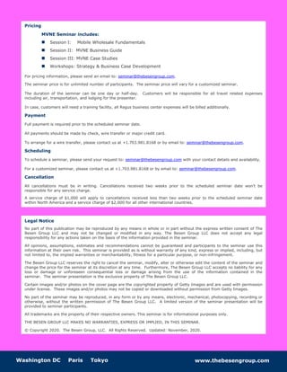 Washington DC Paris Tokyo www.thebesengroup.com
Pricing
MVNE Seminar includes:
 Session I: Mobile Wholesale Fundamentals
 Session II: MVNE Business Guide
 Session III: MVNE Case Studies
 Workshops: Strategy & Business Case Development
For pricing information, please send an email to: seminar@thebesengroup.com.
The seminar price is for unlimited number of participants. The seminar price will vary for a customized seminar.
The duration of the seminar can be one day or half-day. Customers will be responsible for all travel related expenses
including air, transportation, and lodging for the presenter.
In case, customers will need a training facility, all Regus business center expenses will be billed additionally.
Payment
Full payment is required prior to the scheduled seminar date.
All payments should be made by check, wire transfer or major credit card.
To arrange for a wire transfer, please contact us at +1.703.981.8168 or by email to: seminar@thebesengroup.com.
Scheduling
To schedule a seminar, please send your request to: seminar@thebesengroup.com with your contact details and availability.
For a customized seminar, please contact us at +1.703.981.8168 or by email to: seminar@thebesengroup.com.
Cancellation
All cancellations must be in writing. Cancellations received two weeks prior to the scheduled seminar date won’t be
responsible for any service charge.
A service charge of $1,000 will apply to cancellations received less than two weeks prior to the scheduled seminar date
within North America and a service charge of $2,000 for all other international countries.
Legal Notice
No part of this publication may be reproduced by any means in whole or in part without the express written consent of The
Besen Group LLC and may not be changed or modified in any way. The Besen Group LLC does not accept any legal
responsibility for any actions taken on the basis of the information provided in the seminar.
All opinions, assumptions, estimates and recommendations cannot be guaranteed and participants to the seminar use this
information at their own risk. This seminar is provided as is without warranty of any kind, express or implied, including, but
not limited to, the implied warranties or merchantability, fitness for a particular purpose, or non-infringement.
The Besen Group LLC reserves the right to cancel the seminar, modify, alter or otherwise edit the content of the seminar and
change the price for the seminar at its discretion at any time. Furthermore, The Besen Group LLC accepts no liability for any
loss or damage or unforeseen consequential loss or damage arising from the use of the information contained in the
seminar. The seminar presentation is the exclusive property of The Besen Group LLC.
Certain images and/or photos on the cover page are the copyrighted property of Getty Images and are used with permission
under license. These images and/or photos may not be copied or downloaded without permission from Getty Images.
No part of the seminar may be reproduced, in any form or by any means, electronic, mechanical, photocopying, recording or
otherwise, without the written permission of The Besen Group LLC. A limited version of the seminar presentation will be
provided to seminar participants.
All trademarks are the property of their respective owners. This seminar is for informational purposes only.
THE BESEN GROUP LLC MAKES NO WARRANTIES, EXPRESS OR IMPLIED, IN THIS SEMINAR.
© Copyright 2020. The Besen Group, LLC. All Rights Reserved. Updated: November, 2020.
 